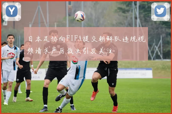 日本足协向FIFA提交朝鲜队违规视频请求严厉裁决引发关注