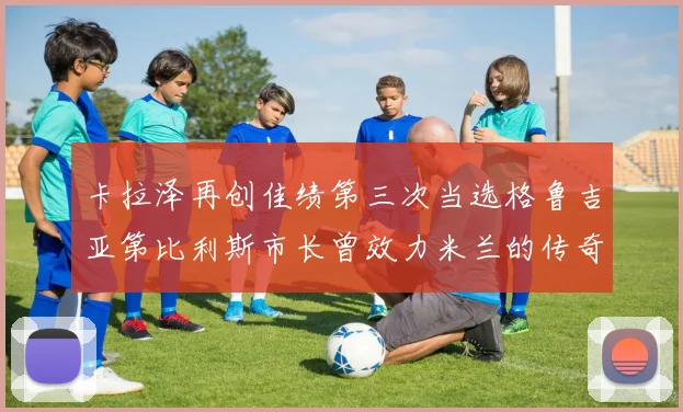 卡拉泽再创佳绩第三次当选格鲁吉亚第比利斯市长曾效力米兰的传奇人物