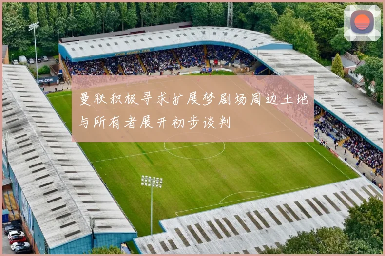 曼联积极寻求扩展梦剧场周边土地与所有者展开初步谈判