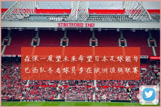 森保一展望未来希望日本足球能与巴西队齐名球员多在欧洲顶级联赛效力