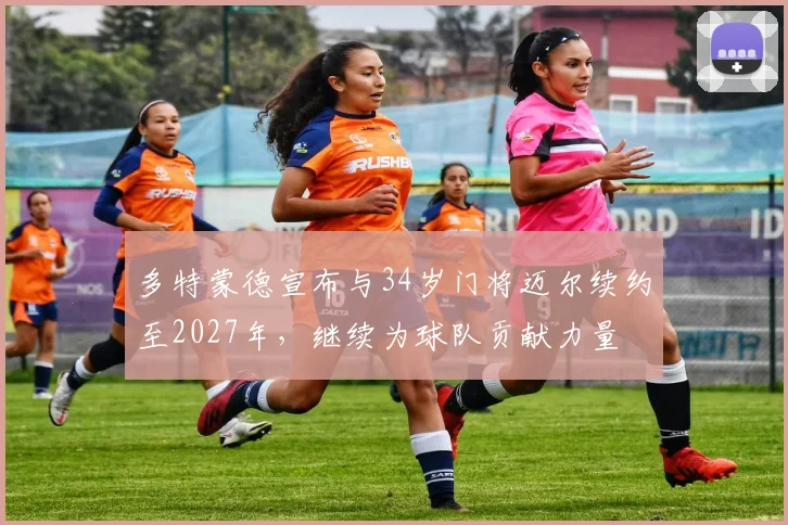 多特蒙德宣布与34岁门将迈尔续约至2027年，继续为球队贡献力量