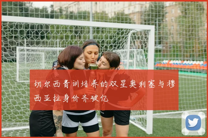 切尔西青训培养的双星奥利塞与穆西亚拉身价齐破亿