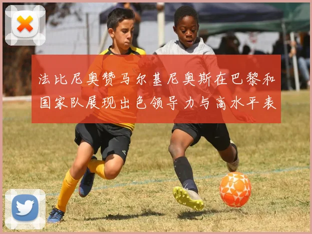 法比尼奥赞马尔基尼奥斯在巴黎和国家队展现出色领导力与高水平表现